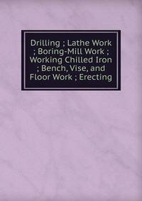 Drilling ; Lathe Work ; Boring-Mill Work ; Working Chilled Iron ; Bench, Vise, and Floor Work ; Erecting