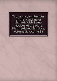 The Admission Register of the Manchester School: With Some Notices of the More Distinguished Scholars, Volume 3; volume 94