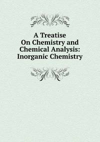A Treatise On Chemistry and Chemical Analysis: Inorganic Chemistry