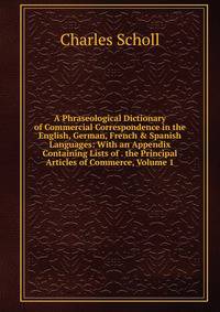 A Phraseological Dictionary of Commercial Correspondence in the English, German, French &amp; Spanish Languages: With an Appendix Containing Lists of . the Principal Articles of Commerce, Volume 1