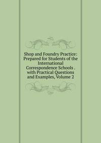 Shop and Foundry Practice: Prepared for Students of the International Correspondence Schools . with Practical Questions and Examples, Volume 2