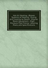 Hot-Air Heating ; Blower Systems of Heating ; Drying and Cooking by Steam ; Engine-Room Equipment ; High-Pressure Pipe Fitting ; Heating Plans and Specifications