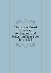 The School Board Directory for England and Wales, and Year Book for . -1876