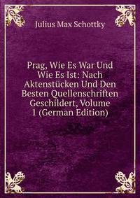 Prag, Wie Es War Und Wie Es Ist: Nach Aktenstucken Und Den Besten Quellenschriften Geschildert, Volume 1 (German Edition)