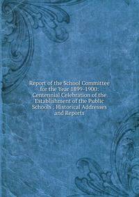Report of the School Committee for the Year 1899-1900: Centennial Celebration of the Establishment of the Public Schools : Historical Addresses and Reports