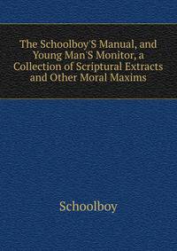 The Schoolboy'S Manual, and Young Man'S Monitor, a Collection of Scriptural Extracts and Other Moral Maxims