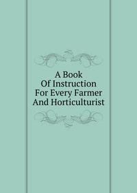 A Book Of Instruction For Every Farmer And Horticulturist