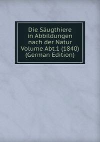 Die Saugthiere in Abbildungen nach der Natur Volume Abt.1 (1840) (German Edition)