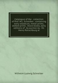 Catalogue of the . collection of Prof. W.L. Schreiber . containing early woodcuts, metal-prints, dotted-prints . block-books, early editions of . by auction by . Mr. Henry Ranschburg at