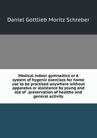 Medical indoor gymnastics or A system of hygenic exercises for home use to be practised anywhere without apparatus or assistance by young and old of . preservation of healthe and general activity
