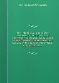 The intellectual and moral resources of horticulture: an anniversary discourse, pronounced before the New-York Horticultural Society, at the annual celebration, August 26, 1828