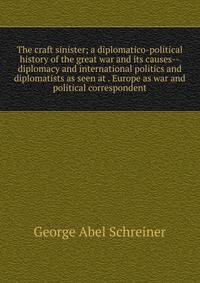 The craft sinister; a diplomatico-political history of the great war and its causes--diplomacy and international politics and diplomatists as seen at . Europe as war and political correspondent