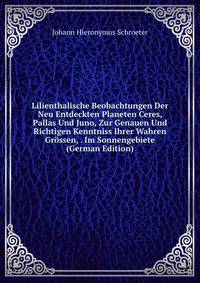 Lilienthalische Beobachtungen Der Neu Entdeckten Planeten Ceres, Pallas Und Juno, Zur Genauen Und Richtigen Kenntniss Ihrer Wahren Grossen, . Im Sonnengebiete (German Edition)