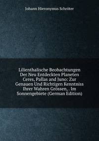 Lilienthalische Beobachtungen Der Neu Entdeckten Planeten Ceres, Pallas and Juno: Zur Genauen Und Richtigen Kenntniss Ihrer Wahren Grossen, . Im Sonnengebiete (German Edition)