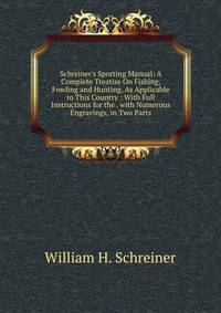 Schreiner's Sporting Manual: A Complete Treatise On Fishing, Fowling and Hunting, As Applicable to This Country : With Full Instructions for the . with Numerous Engravings, in Two Parts