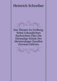 Das Theater Zu Freiburg, Nebst Urkundlichen Nachrichten Uber Die Ehemalige Schule Der Meistersanger Daselbst (German Edition)