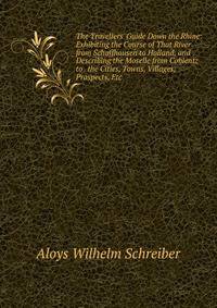 The Travellers' Guide Down the Rhine: Exhibiting the Course of That River from Schaffhausen to Holland, and Describing the Moselle from Coblentz to . the Cities, Towns, Villages, Prospects, Etc