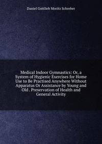 Medical Indoor Gymnastics: Or, a System of Hygienic Exercises for Home Use to Be Practised Anywhere Without Apparatus Or Assistance by Young and Old . Preservation of Health and General Activity