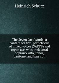 The Seven Last Words: a cantata for five-part chorus of mixed voices (SATTB) and organ acc. with incidental soprano, alto, tenor, baritone, and bass soli