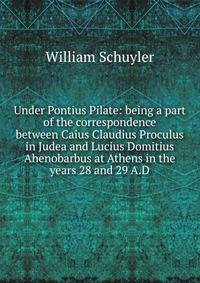 Under Pontius Pilate: being a part of the correspondence between Caius Claudius Proculus in Judea and Lucius Domitius Ahenobarbus at Athens in the years 28 and 29 A.D.