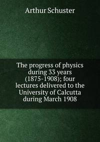 The progress of physics during 33 years (1875-1908); four lectures delivered to the University of Calcutta during March 1908
