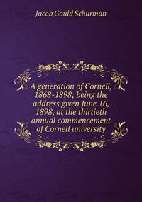 A generation of Cornell, 1868-1898; being the address given June 16, 1898, at the thirtieth annual commencement of Cornell university