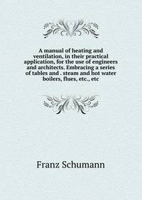 A manual of heating and ventilation, in their practical application, for the use of engineers and architects. Embracing a series of tables and . steam and hot water boilers, flues, etc., etc
