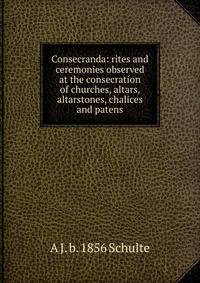 Consecranda: rites and ceremonies observed at the consecration of churches, altars, altarstones, chalices and patens