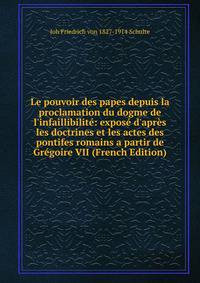 Le pouvoir des papes depuis la proclamation du dogme de l'infaillibilit?: expos? d'apr?s les doctrines et les actes des pontifes romains a partir de Gr?goire VII (French Edition)