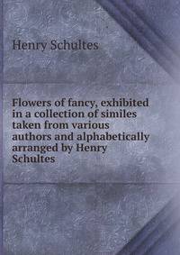 Flowers of fancy, exhibited in a collection of similes taken from various authors and alphabetically arranged by Henry Schultes