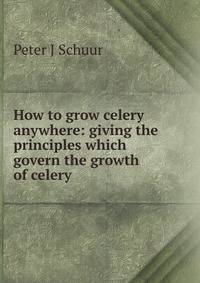 How to grow celery anywhere: giving the principles which govern the growth of celery