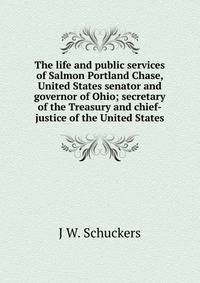 The life and public services of Salmon Portland Chase, United States senator and governor of Ohio; secretary of the Treasury and chief-justice of the United States