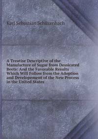 A Treatise Descriptive of the Manufacture of Sugar from Dessicated Beets: And the Favorable Results Which Will Follow from the Adoption and Developement of the New Process in the United States