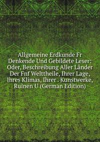 Allgemeine Erdkunde Fr Denkende Und Gebildete Leser: Oder, Beschreibung Aller Lander Der Fnf Welttheile, Ihrer Lage, Ihres Klimas, Ihrer . Kunstwerke, Ruinen U (German Edition)