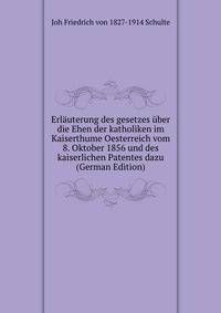 Erlauterung des gesetzes uber die Ehen der katholiken im Kaiserthume Oesterreich vom 8. Oktober 1856 und des kaiserlichen Patentes dazu (German Edition)