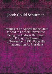 Grounds of an Appeal to the State for Aid to Cornell University: Being the Address Delivered On Friday, the Eleventh of November, 1892, Upon His Inauguration As President