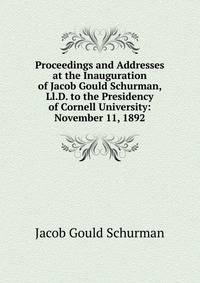 Proceedings and Addresses at the Inauguration of Jacob Gould Schurman, Ll.D. to the Presidency of Cornell University: November 11, 1892