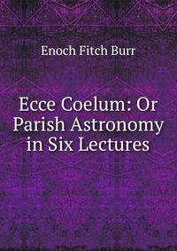 Ecce Coelum: Or Parish Astronomy in Six Lectures