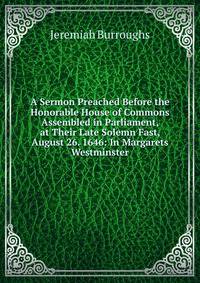A Sermon Preached Before the Honorable House of Commons Assembled in Parliament, at Their Late Solemn Fast, August 26. 1646: In Margarets Westminster