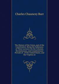The History of the Union, and of the Constitution: Being the Substance of Three Lectures On the Colonial, Revolutionary, and Constitutional Periods of . of the United States, and the Virginia an
