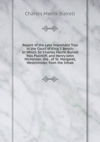 Report of the Late Important Trial in the Court of King'S Bench: In Which Sir Charles Merrik Burrell Was Plaintiff, and Henry John Nicholson, the . of St. Margaret, Westminster, from the Inhab