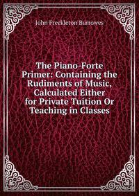 The Piano-Forte Primer: Containing the Rudiments of Music, Calculated Either for Private Tuition Or Teaching in Classes
