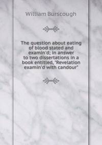 The question about eating of blood stated and examin'd; in answer to two dissertations in a book entitled, "Revelation examin'd with candour"