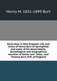 Early days in New England. Life and times of Henry Burt of Springfield and some of his descendants. Genealogical and biographical mention of James and . Mass., and Thomas Burt, M.P., of England