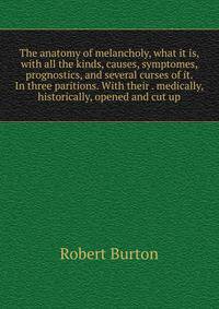 The anatomy of melancholy, what it is, with all the kinds, causes, symptomes, prognostics, and several curses of it. In three paritions. With their . medically, historically, opened and cut up