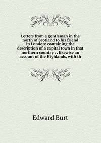 Letters from a gentleman in the north of Scotland to his friend in London: containing the description of a capital town in that northern country : . likewise an account of the Highlands, with th