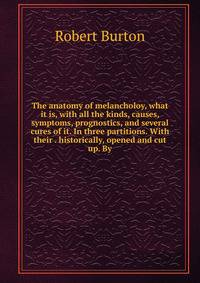 The anatomy of melancholoy, what it is, with all the kinds, causes, symptoms, prognostics, and several cures of it. In three partitions. With their . historically, opened and cut up. By