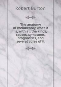 The anatomy of melancholy, what it is, with all the kinds, causes, symptoms, prognostics, and several cures of it