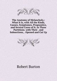 The Anatomy of Melancholy,: What It Is, with All the Kinds, Causes, Symptomes, Prognostics, and Several Cures of It. in Three Partitions. with Their . and Subsections, . Opened and Cut Up
