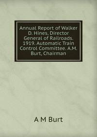 Annual Report of Walker D. Hines, Director General of Railroads. 1919. Automatic Train Control Committee. A.M. Burt, Chairman